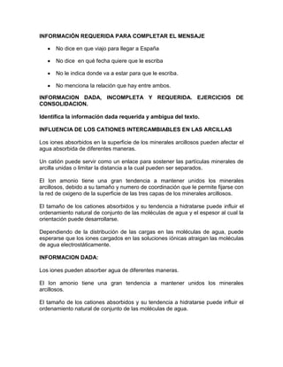INFORMACIÓN REQUERIDA PARA COMPLETAR EL MENSAJE
No dice en que viajo para llegar a España
No dice en qué fecha quiere que le escriba
No le indica donde va a estar para que le escriba.
No menciona la relación que hay entre ambos.
INFORMACION DADA, INCOMPLETA Y REQUERIDA. EJERCICIOS DE
CONSOLIDACION.
Identifica la información dada requerida y ambigua del texto.
INFLUENCIA DE LOS CATIONES INTERCAMBIABLES EN LAS ARCILLAS
Los iones absorbidos en la superficie de los minerales arcillosos pueden afectar el
agua absorbida de diferentes maneras.
Un catión puede servir como un enlace para sostener las partículas minerales de
arcilla unidas o limitar la distancia a la cual pueden ser separados.
El Ion amonio tiene una gran tendencia a mantener unidos los minerales
arcillosos, debido a su tamaño y numero de coordinación que le permite fijarse con
la red de oxigeno de la superficie de las tres capas de los minerales arcillosos.
El tamaño de los cationes absorbidos y su tendencia a hidratarse puede influir el
ordenamiento natural de conjunto de las moléculas de agua y el espesor al cual la
orientación puede desarrollarse.
Dependiendo de la distribución de las cargas en las moléculas de agua, puede
esperarse que los iones cargados en las soluciones iónicas atraigan las moléculas
de agua electrostáticamente.
INFORMACION DADA:
Los iones pueden absorber agua de diferentes maneras.
El Ion amonio tiene una gran tendencia a mantener unidos los minerales
arcillosos.
El tamaño de los cationes absorbidos y su tendencia a hidratarse puede influir el
ordenamiento natural de conjunto de las moléculas de agua.

 