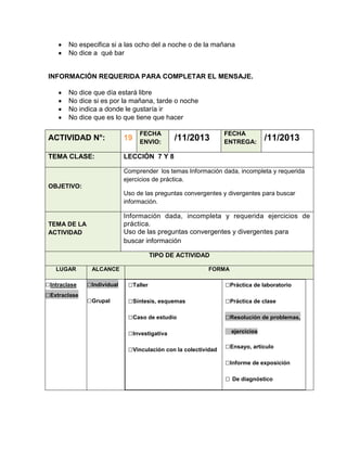 No especifica si a las ocho del a noche o de la mañana
No dice a qué bar

INFORMACIÓN REQUERIDA PARA COMPLETAR EL MENSAJE.
No dice que día estará libre
No dice si es por la mañana, tarde o noche
No indica a donde le gustaría ir
No dice que es lo que tiene que hacer
FECHA
ENVIO:

ACTIVIDAD N°:

19

TEMA CLASE:

/11/2013

FECHA
ENTREGA:

/11/2013

LECCIÓN 7 Y 8
Comprender los temas Información dada, incompleta y requerida
ejercicios de práctica.

OBJETIVO:
Uso de las preguntas convergentes y divergentes para buscar
información.

Información dada, incompleta y requerida ejercicios de
práctica.
Uso de las preguntas convergentes y divergentes para
buscar información

TEMA DE LA
ACTIVIDAD

TIPO DE ACTIVIDAD
LUGAR

□Intraclase
□Extraclase

ALCANCE

FORMA

□Individual

□Taller

□Práctica de laboratorio

□Grupal

□Síntesis, esquemas

□Práctica de clase

□Caso de estudio

□Resolución de problemas,

□Investigativa
□Vinculación con la colectividad

ejercicios

□Ensayo, artículo
□Informe de exposición
□ De diagnóstico

 
