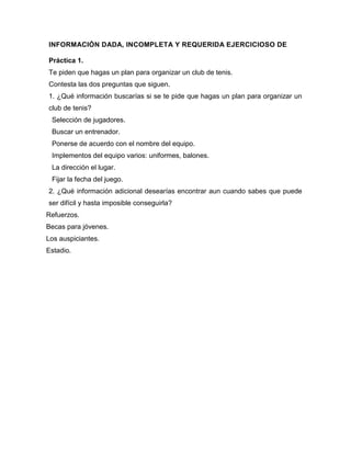 INFORMACIÓN DADA, INCOMPLETA Y REQUERIDA EJERCICIOSO DE
Práctica 1.
Te piden que hagas un plan para organizar un club de tenis.
Contesta las dos preguntas que siguen.
1. ¿Qué información buscarías si se te pide que hagas un plan para organizar un
club de tenis?
Selección de jugadores.
Buscar un entrenador.
Ponerse de acuerdo con el nombre del equipo.
Implementos del equipo varios: uniformes, balones.
La dirección el lugar.
Fijar la fecha del juego.
2. ¿Qué información adicional desearías encontrar aun cuando sabes que puede
ser difícil y hasta imposible conseguirla?
Refuerzos.
Becas para jóvenes.
Los auspiciantes.
Estadio.

 