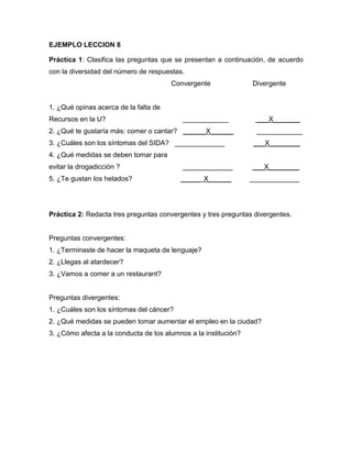 EJEMPLO LECCION 8
Práctica 1: Clasifica las preguntas que se presentan a continuación, de acuerdo
con la diversidad del número de respuestas.
Convergente

Divergente

1. ¿Qué opinas acerca de la falta de
Recursos en la U?

____________

2. ¿Qué te gustaría más: comer o cantar? ______X______
3. ¿Cuáles son los síntomas del SIDA? _____________

___X_______
____________
___X________

4. ¿Qué medidas se deben tomar para
evitar la drogadicción ?

_____________

___X________

5. ¿Te gustan los helados?

_____ X______

_____________

Práctica 2: Redacta tres preguntas convergentes y tres preguntas divergentes.

Preguntas convergentes:
1. ¿Terminaste de hacer la maqueta de lenguaje?
2. ¿Llegas al atardecer?
3. ¿Vamos a comer a un restaurant?

Preguntas divergentes:
1. ¿Cuáles son los síntomas del cáncer?
2. ¿Qué medidas se pueden tomar aumentar el empleo en la ciudad?
3. ¿Cómo afecta a la conducta de los alumnos a la institución?

 