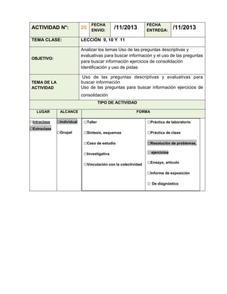 FECHA
ENVIO:

/11/2013

FECHA
ENTREGA:

/11/2013

ACTIVIDAD N°:

20

TEMA CLASE:

LECCIÓN 9, 10 Y 11

OBJETIVO:

Analizar los temas Uso de las preguntas descriptivas y
evaluativas para buscar información y el uso de las preguntas
para buscar información ejercicios de consolidación
Identificación y uso de pistas
Uso de las preguntas descriptivas y evaluativas para
buscar información
Uso de las preguntas para buscar información ejercicios de

TEMA DE LA
ACTIVIDAD

consolidación
TIPO DE ACTIVIDAD
LUGAR

□Intraclase
□Extraclase

ALCANCE

FORMA

□Individual

□Taller

□Práctica de laboratorio

□Grupal

□Síntesis, esquemas

□Práctica de clase

□Caso de estudio

□Resolución de problemas,

□Investigativa
□Vinculación con la colectividad

ejercicios

□Ensayo, artículo
□Informe de exposición
□ De diagnóstico

 