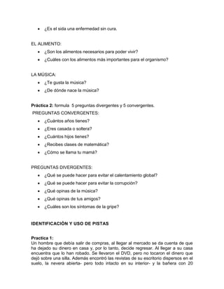 ¿Es el sida una enfermedad sin cura.

EL ALIMENTO:
¿Son los alimentos necesarios para poder vivir?
¿Cuáles con los alimentos más importantes para el organismo?

LA MÚSICA:
¿Te gusta la música?
¿De dónde nace la música?

Práctica 2: formula 5 preguntas divergentes y 5 convergentes.
PREGUNTAS CONVERGENTES:
¿Cuántos años tienes?
¿Eres casada o soltera?
¿Cuántos hijos tienes?
¿Recibes clases de matemática?
¿Cómo se llama tu mamá?

PREGUNTAS DIVERGENTES:
¿Qué se puede hacer para evitar el calentamiento global?
¿Qué se puede hacer para evitar la corrupción?
¿Qué opinas de la música?
¿Qué opinas de tus amigos?
¿Cuáles son los síntomas de la gripe?

IDENTIFICACIÓN Y USO DE PISTAS
Practica 1:
Un hombre que debía salir de compras, al llegar al mercado se da cuenta de que
ha dejado su dinero en casa y, por lo tanto, decide regresar. Al llegar a su casa
encuentra que lo han robado. Se llevaron el DVD, pero no tocaron el dinero que
dejó sobre una silla. Además encontró las revistas de su escritorio dispersos en el
suelo, la nevera abierta- pero todo intacto en su interior- y la bañera con 20

 
