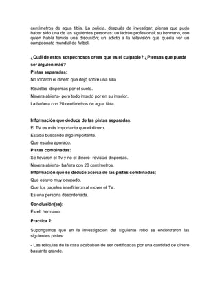 centímetros de agua tibia. La policía, después de investigar, piensa que pudo
haber sido una de las siguientes personas: un ladrón profesional; su hermano, con
quien había tenido una discusión; un adicto a la televisión que quería ver un
campeonato mundial de futbol.
¿Cuál de estos sospechosos crees que es el culpable? ¿Piensas que puede
ser alguien más?
Pistas separadas:
No tocaron el dinero que dejó sobre una silla
Revistas dispersas por el suelo.
Nevera abierta- pero todo intacto por en su interior.
La bañera con 20 centímetros de agua tibia.

Información que deduce de las pistas separadas:
El TV es más importante que el dinero.
Estaba buscando algo importante.
Que estaba apurado.
Pistas combinadas:
Se llevaron el Tv y no el dinero- revistas dispersas.
Nevera abierta- bañera con 20 centímetros.
Información que se deduce acerca de las pistas combinadas:
Que estuvo muy ocupado.
Que los papeles interfirieron al mover el TV.
Es una persona desordenada.
Conclusión(es):
Es el hermano.
Practica 2:
Supongamos que en la investigación del siguiente robo se encontraron las
siguientes pistas:
- Las reliquias de la casa acababan de ser certificadas por una cantidad de dinero
bastante grande.

 