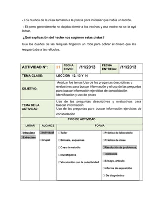 - Los dueños de la casa llamaron a la policía para informar que había un ladrón.
- El perro generalmente no dejaba dormir a los vecinos y esa noche no se le oyó
ladrar.
¿Qué explicación del hecho nos sugieren estas pistas?
Que los dueños de las reliquias fingieron un robo para cobrar el dinero que las
resguardaba a las reliquias.

FECHA
ENVIO:

/11/2013

FECHA
ENTREGA:

/11/2013

ACTIVIDAD N°:

21

TEMA CLASE:

LECCIÓN 12, 13 Y 14

OBJETIVO:

Analizar los temas Uso de las preguntas descriptivas y
evaluativas para buscar información y el uso de las preguntas
para buscar información ejercicios de consolidación
Identificación y uso de pistas
Uso de las preguntas descriptivas y evaluativas para
buscar información
Uso de las preguntas para buscar información ejercicios de

TEMA DE LA
ACTIVIDAD

consolidación
TIPO DE ACTIVIDAD
LUGAR

□Intraclase
□Extraclase

ALCANCE

FORMA

□Individual

□Taller

□Práctica de laboratorio

□Grupal

□Síntesis, esquemas

□Práctica de clase

□Caso de estudio

□Resolución de problemas,

□Investigativa
□Vinculación con la colectividad

ejercicios

□Ensayo, artículo
□Informe de exposición
□ De diagnóstico

 