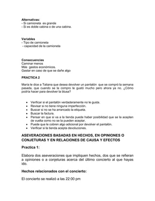 Alternativas:
- Si camioneta es grande
- Si es doble cabina o de una cabina.

Variables
- Tipo de camioneta
- capacidad de la camioneta

Consecuencias
Caminar menos
Más gastos económicos.
Gastar en caso de que se dañe algo
PRACTICA 2
María le dice a Tatiana que desea devolver un pantalón que se compró la semana
pasada, que cuando se la compro le gustó mucho pero ahora ya no. ¿Cómo
podría hacer para devolver la blusa?

Verificar si el pantalón verdaderamente no le gusta.
Revisar si no tiene ninguna imperfección.
Buscar si no se ha arrancado la etiqueta.
Buscar la factura.
Pensar en que si va a la tienda puede haber posibilidad que se la acepten
de vuelta como no se la pueden aceptar.
Puede que le cobren algo adicional por devolver el pantalón.
Verificar si la tienda acepta devoluciones.

ASEVERACIONES BASADAS EN HECHOS, EN OPINIONES O
CONJETURAS Y EN RELACIONES DE CAUSA Y EFECTOS
Practica 1:
Elabora dos aseveraciones que impliquen hechos, dos que se refieran
a opiniones o a conjeturas acerca del último concierto al que hayas
ido.
Hechos relacionados con el concierto:
El concierto se realizó a las 22:00 pm

 