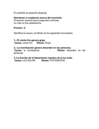 El cantante se presentó después
Opiniones o conjeturas acerca del concierto:
El examen parecía tener preguntas confusas.
La nota no fue satisfactoria.
Practica 2:
Identifica la causa y el efecto en los siguientes enunciados.
1.- El viento frio genera gripe.
Causa: viento frio
Efecto: Gripe
2.- La movilización genera desorden en las personas.
Causa: la movilización
Efecto: desorden en las
personas
3.-La función de la fotosíntesis requiere de la luz solar.
Causa: LUZ SOLAR
Efecto: FOTOSINTEIS

 