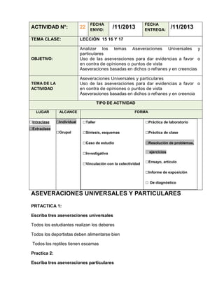 FECHA
ENVIO:

/11/2013

FECHA
ENTREGA:

/11/2013

ACTIVIDAD N°:

22

TEMA CLASE:

LECCIÓN 15 16 Y 17

OBJETIVO:

Analizar los temas Aseveraciones Universales y
particulares
Uso de las aseveraciones para dar evidencias a favor o
en contra de opiniones o puntos de vista
Aseveraciones basadas en dichos o refranes y en creencias

TEMA DE LA
ACTIVIDAD

Aseveraciones Universales y particulares
Uso de las aseveraciones para dar evidencias a favor o
en contra de opiniones o puntos de vista
Aseveraciones basadas en dichos o refranes y en creencia
TIPO DE ACTIVIDAD

LUGAR

□Intraclase
□Extraclase

ALCANCE

FORMA

□Individual

□Taller

□Práctica de laboratorio

□Grupal

□Síntesis, esquemas

□Práctica de clase

□Caso de estudio

□Resolución de problemas,

□Investigativa
□Vinculación con la colectividad

ejercicios

□Ensayo, artículo
□Informe de exposición
□ De diagnóstico

ASEVERACIONES UNIVERSALES Y PARTICULARES
PRTACTICA 1:
Escriba tres aseveraciones universales
Todos los estudiantes realizan los deberes
Todos los deportistas deben alimentarse bien
Todos los reptiles tienen escamas
Practica 2:
Escriba tres aseveraciones particulares

 