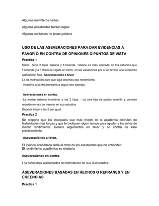 Algunos mamíferos nadan
Algunos estudiantes hablan ingles
Algunos cantantes no tocan guitarra

USO DE LAS ASEVERACIONES PARA DAR EVIDENCIAS A
FAVOR O EN CONTRA DE OPINIONES O PUNTOS DE VISTA
Practica 1
María tiene 2 hijas Tatiana y Fernanda, Tatiana es más aplicada en los estudios que
Fernanda y a Tatiana le regala un carro en las vacaciones por a ver tenido una excelente
calificación final. Aseveraciones a favor
Le da motivación para que siga teniendo ese rendimiento.
Incentiva a la otra hermana a seguir ese ejemplo.
Aseveraciones en contra:
-La madre debería incentivar a las 2 hijas. - La otra hija se podría resentir y ponerse
rebelde en vez de mejorar en sus estudios.
Debería tratar a las 2 por igual.

Practica 2
Se propone que los discípulos que más rinden en la academia disfruten de
festividades más largas y que le dediquen algún tiempo para ayudar a los niños de
menor rendimiento. Genera argumentos en favor y en contra de este
planteamiento.
Aseveraciones a favor.
El avance académico sería al ritmo de los estudiantes que no entienden.
El rendimiento académico se nivelaría
Aseveraciones en contra.
Los niños más adelantados no disfrutarían de sus festividades.

ASEVERACIONES BASADAS EN HECHOS O REFRANES Y EN
CREENCIAS.
Practica 1

 