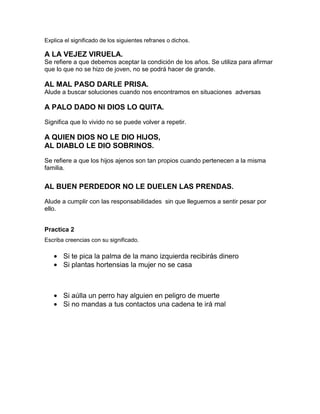 Explica el significado de los siguientes refranes o dichos.

A LA VEJEZ VIRUELA.
Se refiere a que debemos aceptar la condición de los años. Se utiliza para afirmar
que lo que no se hizo de joven, no se podrá hacer de grande.

AL MAL PASO DARLE PRISA.
Alude a buscar soluciones cuando nos encontramos en situaciones adversas

A PALO DADO NI DIOS LO QUITA.
Significa que lo vivido no se puede volver a repetir.

A QUIEN DIOS NO LE DIO HIJOS,
AL DIABLO LE DIO SOBRINOS.
Se refiere a que los hijos ajenos son tan propios cuando pertenecen a la misma
familia.

AL BUEN PERDEDOR NO LE DUELEN LAS PRENDAS.
Alude a cumplir con las responsabilidades sin que lleguemos a sentir pesar por
ello.
Practica 2
Escriba creencias con su significado.

Si te pica la palma de la mano izquierda recibirás dinero
Si plantas hortensias la mujer no se casa

Si aúlla un perro hay alguien en peligro de muerte
Si no mandas a tus contactos una cadena te irá mal

 
