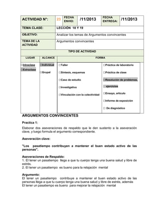 FECHA
ENVIO:

/11/2013

FECHA
ENTREGA:

/11/2013

ACTIVIDAD N°:

23

TEMA CLASE:

LECCIÓN 18 Y 19

OBJETIVO:

Analizar los temas de Argumentos convincentes

TEMA DE LA
ACTIVIDAD

Argumentos convincentes
TIPO DE ACTIVIDAD

LUGAR

□Intraclase
□Extraclase

ALCANCE

FORMA

□Individual

□Taller

□Práctica de laboratorio

□Grupal

□Síntesis, esquemas

□Práctica de clase

□Caso de estudio

□Resolución de problemas,

□Investigativa
□Vinculación con la colectividad

ejercicios

□Ensayo, artículo
□Informe de exposición
□ De diagnóstico

ARGUMENTOS CONVINCENTES
Practica 1:
Elaborar dos aseveraciones de respaldo que le den sustento a la aseveración
clave, y luego formula el argumento correspondiente.
Aseveración clave:
"Los pasatiempo contribuyen a mantener el buen estado activo de las
personas".
Aseveraciones de Respaldo:
1. El tener un pasatiempo llega a que tu cuerpo tenga una buena salud y libre de
estrés.
2. El tener un pasatiempo es bueno para la relajación mental
Argumento:
El tener un pasatiempo contribuye a mantener el buen estado activo de las
personas llega a que tu cuerpo tenga una buena salud y libre de estrés, además
El tener un pasatiempo es bueno para mejorar la relajación mental

 