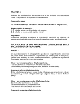 PRACTICA 2:
Elaborar dos aseveraciones de respaldo que le den sustento a la aseveración
clave, y luego formula el argumento correspondiente.
Aseveración clave:
"El estudiar contribuye a mantener el buen estado mental en las personas".
Aseveraciones de Respaldo:
1. El estudiar aporta a la alimentación e tu cerebro.
2. El estudiar es bueno para la agilidad mental
Argumento:
El estudiar contribuye a mantener el buen estado mental en las personas, el
estudiar aporta a la alimentación e tu cerebro y es bueno para la agilidad mental

APLICACIONES DE LOS ARGUMENTOS CONVINCENTES EN LA
SOLUCIÓN DE CONTROVERSIAS.
Practica 1:
Un grupo de directores de colegio planteó que debería suspenderse las relaciones
de pareja dentro de la institución. Suponiendo que formas parte de ese grupo,
genera ideas a favor y en contra de ese planteamiento y genera dos argumentos
que reflejen las dos posiciones contrapuestas.
Ideas y aseveraciones a favor del planteamiento.
- Los estudiantes se concentrarían más en sus estudios
- Podría salir para otro lugar luego de clase, en casos de tener pareja.
Argumento a favor del planteamiento:
Si los estudiantes no tuvieran pareja dentro del colegio, se concentrarían más en
sus estudios, y podrían salir para otro lugar luego de clase, en casos de tener
pareja.

Ideas y aseveraciones en contra del planteamiento:
Es difícil evitar las relaciones de pareja
Los sentimientos no se pueden esconder.
Los alumnos tendrían parejas escondidas.
Argumento en contra del planteamiento:

 