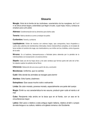 Glosario
Mangle: Árbol de la familia de las rizoforáeas, característico de los manglares, de 3 a 4
m de altura,ramas largas y extendidas que llegan al suelo, cuyas hojas, frutos y corteza se
emplean para curtir pieles

Aderezo: Condimentación de los alimentos para darles sabo
Teneria: Fábrica donde se curten y trabajan las pieles
Curtiembre: Tenería, curtiduría
Lepidopteros: Orden de insectos con antenas largas, ojos compuestos, boca chupadora y
cuatro alas cubiertas de membranitas imbricadas; tienen metamorfosis completa, en el estado de
larva reciben el nombre de oruga, son masticadores y sus ninfas son las crisálidas, como el gusano
de la seda:

Nirvana: En el budismo, bienaventuranza o felicidad plena obtenida por la pérdida de la
individualidad y la incorporación a la esencia divina

Sépalo: Cada una de las hojas duras y de color verdoso que forman parte del cáliz de la flor:
los sépalos sujetan los pétalos de las flores

Inferencia: Deducción de una cosa a partir de otra, conclusión
Monótonas: Uniforme, que no cambia
Cubil: Sitio donde los animales se recogen para dormir
Alaridos: Grito fuerte y lastimero
Estrepitoso: Que causa mucho ruido o estruendo
Lívida: De color morado, ponerse morado, especialmente una parte del cuerpo
Mugía: Emitir su voz característica la res vacuna, producir gran ruido el viento o el
mar
Cubo: Recipiente más ancho en la boca que en el fondo, con un asa en la
circunferencia mayor
Latino: Del Lacio o relativo a esta antigua región italiana, relativo al latín o propio
de esta lengua o su cultura, relativo a la iglesia romana o de Occidente

 