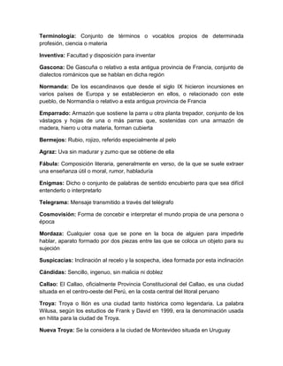 Terminología: Conjunto de términos o vocablos propios de determinada
profesión, ciencia o materia
Inventiva: Facultad y disposición para inventar
Gascona: De Gascuña o relativo a esta antigua provincia de Francia, conjunto de
dialectos románicos que se hablan en dicha región
Normanda: De los escandinavos que desde el siglo IX hicieron incursiones en
varios países de Europa y se establecieron en ellos, o relacionado con este
pueblo, de Normandía o relativo a esta antigua provincia de Francia
Emparrado: Armazón que sostiene la parra u otra planta trepador, conjunto de los
vástagos y hojas de una o más parras que, sostenidas con una armazón de
madera, hierro u otra materia, forman cubierta
Bermejos: Rubio, rojizo, referido especialmente al pelo
Agraz: Uva sin madurar y zumo que se obtiene de ella
Fábula: Composición literaria, generalmente en verso, de la que se suele extraer
una enseñanza útil o moral, rumor, habladuría
Enigmas: Dicho o conjunto de palabras de sentido encubierto para que sea difícil
entenderlo o interpretarlo
Telegrama: Mensaje transmitido a través del telégrafo
Cosmovisión: Forma de concebir e interpretar el mundo propia de una persona o
época
Mordaza: Cualquier cosa que se pone en la boca de alguien para impedirle
hablar, aparato formado por dos piezas entre las que se coloca un objeto para su
sujeción
Suspicacias: Inclinación al recelo y la sospecha, idea formada por esta inclinación
Cándidas: Sencillo, ingenuo, sin malicia ni doblez
Callao: El Callao, oficialmente Provincia Constitucional del Callao, es una ciudad
situada en el centro-oeste del Perú, en la costa central del litoral peruano
Troya: Troya o Ilión es una ciudad tanto histórica como legendaria. La palabra
Wilusa, según los estudios de Frank y David en 1999, era la denominación usada
en hitita para la ciudad de Troya.
Nueva Troya: Se la considera a la ciudad de Montevideo situada en Uruguay

 