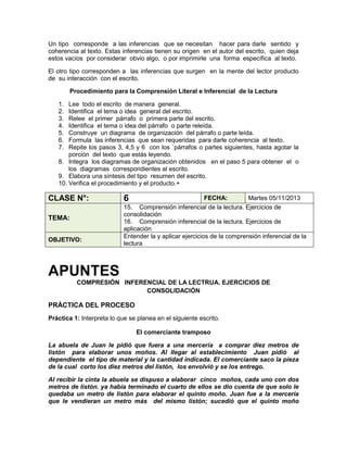 Un tipo corresponde a las inferencias que se necesitan hacer para darle sentido y
coherencia al texto. Estas inferencias tienen su origen en el autor del escrito, quien deja
estos vacíos por considerar obvio algo, o por imprimirle una forma específica al texto.
El otro tipo corresponden a las inferencias que surgen en la mente del lector producto
de su interacción con el escrito.
Procedimiento para la Comprensión Literal e Inferencial de la Lectura
1.
2.
3.
4.
5.
6.
7.

Lee todo el escrito de manera general.
Identifica el tema o idea general del escrito.
Relee el primer párrafo o primera parte del escrito.
Identifica el tema o idea del párrafo o parte releída.
Construye un diagrama de organización del párrafo o parte leída.
Formula las inferencias que sean requeridas para darle coherencia al texto.
Repite los pasos 3, 4,5 y 6 con los `párrafos o partes siguientes, hasta agotar la
porción del texto que estás leyendo.
8. Integra los diagramas de organización obtenidos en el paso 5 para obtener el o
los diagramas correspondientes al escrito.
9. Elabora una síntesis del tipo resumen del escrito.
10. Verifica el procedimiento y el producto.+

CLASE N°:
TEMA:
OBJETIVO:

6

FECHA:
Martes 05/11/2013
15. Comprensión inferencial de la lectura. Ejercicios de
consolidación
16. Comprensión inferencial de la lectura. Ejercicios de
aplicación
Entender la y aplicar ejercicios de la comprensión inferencial de la
lectura

APUNTES
COMPRESIÓN INFERENCIAL DE LA LECTRUA. EJERCICIOS DE
CONSOLIDACIÓN

PRÁCTICA DEL PROCESO
Práctica 1: Interpreta lo que se planea en el siguiente escrito.
El comerciante tramposo
La abuela de Juan le pidió que fuera a una mercería a comprar diez metros de
listón para elaborar unos moños. Al llegar al establecimiento Juan pidió al
dependiente el tipo de material y la cantidad indicada. El comerciante saco la pieza
de la cual corto los diez metros del listón, los envolvió y se los entrego.
Al recibir la cinta la abuela se dispuso a elaborar cinco moños, cada uno con dos
metros de listón. ya había terminado el cuarto de ellos se dio cuenta de que solo le
quedaba un metro de listón para elaborar el quinto moño. Juan fue a la mercería
que le vendieran un metro más del mismo listón; sucedió que el quinto moño

 