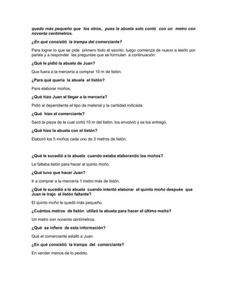 quedo más pequeño que los otros, pues la abuela solo contó con un metro con
noventa centímetros.
¿En qué consistió la trampa del comerciante?
Para lograr lo que se pide primero todo el escrito; luego comienza de nuevo a leerlo por
partes y a responder las preguntas que se formulan a continuación:
¿Qué le pidió la abuela de Juan?
Que fuera a la mercería a comprar 10 m de listón.
¿Para qué quería la abuela el listón?
Para elaborar moños.
¿Qué hizo Juan al llegar a la mercería?
Pidió al dependiente el tipo de material y la cantidad indicada.
¿Qué hizo el comerciante?
Sacó la pieza de la cual cortó 10 m del listón, los envolvió y se los entregó.
¿Qué hizo la abuela con el listón?
Elaboró los 5 moños cada uno de 3 metros de listón.

¿Qué le sucedió a la abuela cuando estaba elaborando los moños?
Le faltaba listón para hacer el quinto moño.
¿Qué tuvo que hacer Juan?
Ir a comprar a la mercería 1 metro más de listón.
¿Qué le sucedió a la abuela cuando intentó elaborar el quinto moño después que
Juan le trajo el listón faltante?
El quinto moño le quedó más pequeño.
¿Cuántos metros de listón utilizó la abuela para hacer el último moño?
Un metro con noventa centímetros.
¿Qué se infiere de esta información?
Que el comerciante estafó a Juan.
¿En qué consistió la trampa del comerciante?
En vender menos de lo pedido.

 