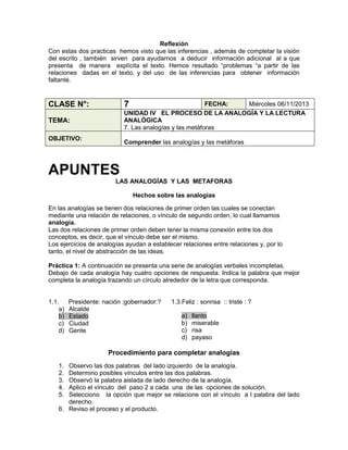 Reflexión
Con estas dos practicas hemos visto que las inferencias , además de completar la visión
del escrito , también sirven para ayudarnos a deducir información adicional al a que
presenta de manera explícita el texto. Hemos resultado “problemas “a partir de las
relaciones dadas en el texto, y del uso de las inferencias para obtener información
faltante.

7

CLASE N°:

FECHA:
Miércoles 06/11/2013
UNIDAD IV EL PROCESO DE LA ANALOGÍA Y LA LECTURA
ANALÓGICA
7. Las analogías y las metáforas

TEMA:
OBJETIVO:

Comprender las analogías y las metáforas

APUNTES
LAS ANALOGÍAS Y LAS METAFORAS
Hechos sobre las analogías
En las analogías se tienen dos relaciones de primer orden las cuales se conectan
mediante una relación de relaciones, o vínculo de segundo orden, lo cual llamamos
analogía.
Las dos relaciones de primer orden deben tener la misma conexión entre los dos
conceptos, es decir, que el vínculo debe ser el mismo.
Los ejercicios de analogías ayudan a establecer relaciones entre relaciones y, por lo
tanto, el nivel de abstracción de las ideas.
Práctica 1: A continuación se presenta una serie de analogías verbales incompletas.
Debajo de cada analogía hay cuatro opciones de respuesta. Indica la palabra que mejor
completa la analogía trazando un círculo alrededor de la letra que corresponda.

1.1.
a)
b)
c)
d)

Presidente: nación :gobernador:?
Alcalde
Estado
Ciudad
Gente

1.3.Feliz : sonrisa :: triste : ?
a)
b)
c)
d)

llanto
miserable
risa
payaso

Procedimiento para completar analogías
1.
2.
3.
4.
5.

Observo las dos palabras del lado izquierdo de la analogía.
Determino posibles vínculos entre las dos palabras.
Observó la palabra aislada de lado derecho de la analogía.
Aplico el vínculo del paso 2 a cada una de las opciones de solución.
Selecciono la opción que mejor se relacione con el vínculo a l palabra del lado
derecho.
6. Reviso el proceso y el producto.

 