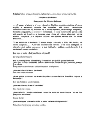 Práctica 1: Lee el siguiente escrito. Aplica el procedimiento de la lectura profunda.
Tempestad en la selva
(Fragmento. De Rómulo Gallegos)
…. ¡El agua y el viento y el rayo y la selva! Alaridos, bramidos, ululatos, el ronco
rugido, el estruendo revuelto. Las montañas
del trueno
retumbante
desmoronándose en los abismos de la noche repentina, el relámpago magnifico,
la racha enloquecida, el chubasco estrepitoso, el suelo estremecido por la caída
del gigante de la selva , la inmensa selva lívida allí mismo absorbida por la
tiniebla compacta y el pequeño corazón del hombre, sereno ante las furias
trenzadas….
Ya se alejaba de la tormenta .El trueno mugía cansado, la lluvia caía mansa, el
viento suspiraba…. Y por las innumerables veredas d la selva castigada, el
silencio volvía sobre sus pasos a sus habituales cobijos, confiadamente. Y a
cantaba el tucuso montañero.
Lee todo el texto. ¿Cuál es el tema principal?
La tempestad en la selva
Lee el primer párrafo del escrito y contesta las preguntas que se formulan.
¿Por qué se inicia el escrito con una admiración acerca del agua, el viento, el rayo
y la selva?
Porque son los elementos o características de la tempestad.
¿Qué se infiere de estas palabras?
Que va a haber desastres.
¿Para qué se presentan en el escrito palabra como alaridos, bramidos, rugidos y
estruendo?
Son los efectos de una tempestad.
¿Qué se infieren de estas palabras?
Que hay temor, miedo.
¿Qué relación puedes establecer entre los aspectos mencionados en las dos
preguntas anteriores?
Causa- temor.
¿Qué analogías puedes formular a partir de la relación planteada?
Naturaleza: fenómenos: animales: sonidos.

 