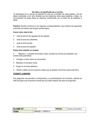 El orden y el significado de un escrito
El significado de un escrito se trasmite no solo por el sentido de cada palabra y de las
ideas contenidas en él, sino también por las relaciones entre esas palabras e ideas. La
comunicación de estas ideas se relaciona íntimamente con el orden de las palabras e
ideas.

Práctica: Escribe números en los espacios correspondientes, que ordenen las siguientes
oraciones de manera que tengan sentido lógico.
Como inicio José el día:
4

José se amarro las agujetas de los zapatos

2

José se puso los calcetines.

1

José se lavó los pies.

3

José se puso los zapatos.

Pasos para redactar un ensayo:
4
Mejorar y ∕ o ampliar el borrador inicial. Corregir los errores de ortografía y de
construcción gramatical.
1

Escoger un tema sobre el cual escribir.

3

Redactar un borrador inicial.

5

Copiar en la forma definitiva.

2

Decidir cuáles son los sucesos e ideas que se desean mencionar acerca del tema.

CONCLUSION:
Las preguntas nos permiten la comprensión y la profundización de la lectura, además se
trata de lograr que la persona cuando lea se pueda realizar dos tipos de preguntas .

CLASE N°:

10

TEMA:

UNIDAD I - PARTE II

FECHA:

Martes 12/11/2013

 