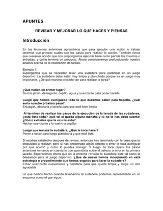 APUNTES
REVISAR Y MEJORAR LO QUE HACES Y PIENSAS

Introducción
En las lecciones anteriores aprendimos que para ejecutar una acción o trabajo
tenemos que proveer cuales son los pasos para realizar la acción. También vimos
que cualquier acción que nos propongamos ejecutar tiene como partida los insumos o
entradas, y como termino un producto. Ahora continuaremos profundizando nuestro
análisis acerca de la realización de tareas.
Ejemplo 1:
supongamos que se necesitan lavar una sudadera para participar en un juego
deportivo. La sudadera debe estar muy limpia y planchada porque es un juego muy
importante. ¿De qué manera procederían para realizar la tarea?
¿Qué harían en primer lugar?
Buscar jabón, detergente, cepillo, agua y suavizante para poder lavarla
Luego que hemos averiguado todo lo que debemos saber para hacerlo, ¿cuál
sería nuestro próximo paso?
Enjuagar, jabonarla y lavarla para que esté bien limpia
Al terminar de realizar los pasos de la ejecución de la lavada de las sudaderas,
¿está listo todo? ¡qué tal si queda alguna mancha y tú no te has dado cuenta!
¿Cómo evitarías que te ocurra esto?
Hechar suavizante y la vuelvo a cepillar
Luego que revisas la sudadera, ¿Qué te toca hacer?
Poner a secar para luego plancharla y que esté lista
Si estabas satisfecho después de revisar, entonces has terminado con la tarea que te
propusiste a realizar; pero si has encontrado algún defecto o error te toca averigu ar
por qué ocurrió y como lo puedes corregir. Y luego, te toca repetir los pasos
anteriores tomando en cuenta lo que aprendiste sobre el defecto o error en la primera
lavada. Esperaremos ahora que en la próxima revisión la sudadera este tal como la
deseamos para el juego deportivo. ¿Que de nuevo hemos incorporado en esta
estrategia o procedimiento que hemos seguido para lavar la sudadera?
Echar suavizante nuevamente y cepillarla para que quede limpia y tenga un olor
agradable
Lo que hemos hecho cuando lavábamos la sudadera podemos representarlo en un
esquema como el que sigue:

 