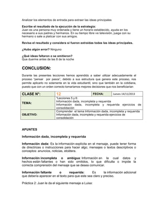 Analizar los elementos de entrada para extraer las ideas principales
Escribe el resultado de la ejecución de la estrategia:
Juan es una persona muy ordenada y tiene un horario establecido, ayuda en los
necesario a sus padres y hermanos. En su tiempo libre ve televisión, juega con su
hermano o sale a platicar con sus amigos.
Revisa el resultado y considera si fueron extraídas todas las ideas principales.
¿Hubo algún error? Ninguno
¿Qué ideas faltaron o se emitieron?
Que duerme antes de las 8 de la noche

CONCLUSION:
Durante las presentes lecciones hemos aprendido a saber utilizar adecuadamente el
proceso “pensar por pasos”, debido a sus estructura que genera este proceso, nos
permite aplicarlo no solamente en la vida estudiantil, sino que también en la cotidiana,
puesto que con un orden correcto tomaríamos mejores decisiones que nos beneficiarían

CLASE N°:
TEMA:

OBJETIVO:

12

FECHA:

Jueves 14/11/2013

"Lecciones 5 y 6:
Información dada, incompleta y requerida
Información dada, incompleta y requerida ejercicios de
consolidación
Comprender el tema Información dada, incompleta y requerida
Información dada, incompleta y requerida ejercicios de
consolidación

APUNTES
Información dada, incompleta y requerida
Información dada: Es la información explícita en el mensaje, puede tener forma
de directrices o instrucciones para hacer algo; mensajes o textos descriptivos o
conceptos: anuncios, noticias, etcétera.
Información incompleta o ambigua: Información en la cual datos y
hechos están faltantes o han sido omitidos, lo que dificulta o impide la
correcta comprensión del mensaje que se desea comunicar.
Información faltante
o
requerida:
Es
la información adicional
que debería aparecer en el texto para que este sea claro y preciso.
Práctica 2: Juan le da el siguiente mensaje a Luisa:

 