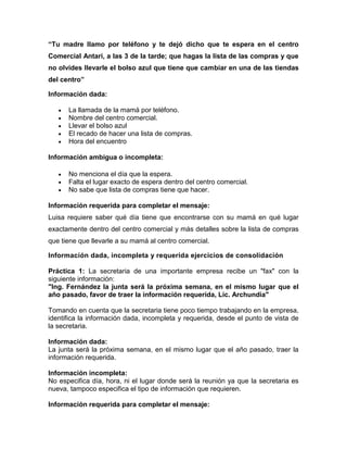 “Tu madre llamo por teléfono y te dejó dicho que te espera en el centro
Comercial Antari, a las 3 de la tarde; que hagas la lista de las compras y que
no olvides llevarle el bolso azul que tiene que cambiar en una de las tiendas
del centro”
Información dada:
La llamada de la mamá por teléfono.
Nombre del centro comercial.
Llevar el bolso azul
El recado de hacer una lista de compras.
Hora del encuentro
Información ambigua o incompleta:
No menciona el día que la espera.
Falta el lugar exacto de espera dentro del centro comercial.
No sabe que lista de compras tiene que hacer.
Información requerida para completar el mensaje:
Luisa requiere saber qué día tiene que encontrarse con su mamá en qué lugar
exactamente dentro del centro comercial y más detalles sobre la lista de compras
que tiene que llevarle a su mamá al centro comercial.
Información dada, incompleta y requerida ejercicios de consolidación
Práctica 1: La secretaria de una importante empresa recibe un "fax" con la
siguiente información:
"Ing. Fernández la junta será la próxima semana, en el mismo lugar que el
año pasado, favor de traer la información requerida, Lic. Archundia"
Tomando en cuenta que la secretaria tiene poco tiempo trabajando en la empresa,
identifica la información dada, incompleta y requerida, desde el punto de vista de
la secretaria.
Información dada:
La junta será la próxima semana, en el mismo lugar que el año pasado, traer la
información requerida.
Información incompleta:
No especifica día, hora, ni el lugar donde será la reunión ya que la secretaria es
nueva, tampoco especifica el tipo de información que requieren.
Información requerida para completar el mensaje:

 