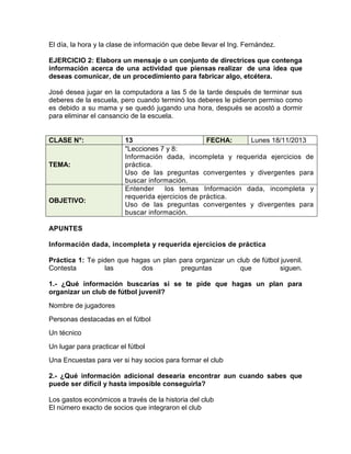 El día, la hora y la clase de información que debe llevar el Ing. Fernández.
EJERCICIO 2: Elabora un mensaje o un conjunto de directrices que contenga
información acerca de una actividad que piensas realizar de una idea que
deseas comunicar, de un procedimiento para fabricar algo, etcétera.
José desea jugar en la computadora a las 5 de la tarde después de terminar sus
deberes de la escuela, pero cuando terminó los deberes le pidieron permiso como
es debido a su mama y se quedó jugando una hora, después se acostó a dormir
para eliminar el cansancio de la escuela.

CLASE N°:

TEMA:

OBJETIVO:

13
FECHA:
Lunes 18/11/2013
"Lecciones 7 y 8:
Información dada, incompleta y requerida ejercicios de
práctica.
Uso de las preguntas convergentes y divergentes para
buscar información.
Entender
los temas Información dada, incompleta y
requerida ejercicios de práctica.
Uso de las preguntas convergentes y divergentes para
buscar información.

APUNTES
Información dada, incompleta y requerida ejercicios de práctica
Práctica 1: Te piden que hagas un plan para organizar un club de fútbol juvenil.
Contesta
las
dos
preguntas
que
siguen.
1.- ¿Qué información buscarías si se te pide que hagas un plan para
organizar un club de fútbol juvenil?
Nombre de jugadores
Personas destacadas en el fútbol
Un técnico
Un lugar para practicar el fútbol
Una Encuestas para ver si hay socios para formar el club
2.- ¿Qué información adicional desearía encontrar aun cuando sabes que
puede ser difícil y hasta imposible conseguirla?
Los gastos económicos a través de la historia del club
El número exacto de socios que integraron el club

 