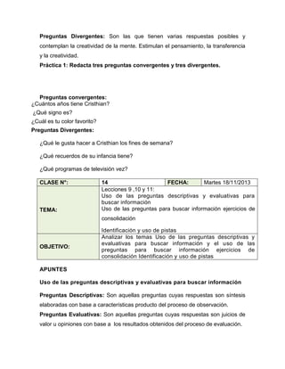 Preguntas Divergentes: Son las que tienen varias respuestas posibles y
contemplan la creatividad de la mente. Estimulan el pensamiento, la transferencia
y la creatividad.
Práctica 1: Redacta tres preguntas convergentes y tres divergentes.

Preguntas convergentes:
¿Cuántos años tiene Cristhian?
¿Qué signo es?
¿Cuál es tu color favorito?
Preguntas Divergentes:
¿Qué le gusta hacer a Cristhian los fines de semana?
¿Qué recuerdos de su infancia tiene?
¿Qué programas de televisión vez?
CLASE N°:

TEMA:

14
FECHA:
Martes 18/11/2013
Lecciones 9 ,10 y 11:
Uso de las preguntas descriptivas y evaluativas para
buscar información
Uso de las preguntas para buscar información ejercicios de
consolidación

OBJETIVO:

Identificación y uso de pistas
Analizar los temas Uso de las preguntas descriptivas y
evaluativas para buscar información y el uso de las
preguntas para buscar información ejercicios de
consolidación Identificación y uso de pistas

APUNTES
Uso de las preguntas descriptivas y evaluativas para buscar información
Preguntas Descriptivas: Son aquellas preguntas cuyas respuestas son síntesis
elaboradas con base a características producto del proceso de observación.
Preguntas Evaluativas: Son aquellas preguntas cuyas respuestas son juicios de
valor u opiniones con base a los resultados obtenidos del proceso de evaluación.

 