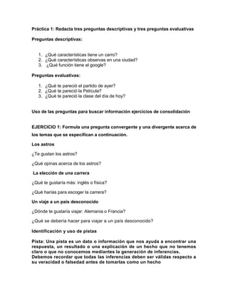 Práctica 1: Redacta tres preguntas descriptivas y tres preguntas evaluativas
Preguntas descriptivas:

1. ¿Qué características tiene un carro?
2. ¿Qué características observas en una ciudad?
3. ¿Qué función tiene el google?
Preguntas evaluativas:
1. ¿Qué te pareció el partido de ayer?
2. ¿Qué te pareció la Película?
3. ¿Qué te pareció la clase del día de hoy?

Uso de las preguntas para buscar información ejercicios de consolidación

EJERCICIO 1: Formula una pregunta convergente y una divergente acerca de
los temas que se especifican a continuación.
Los astros
¿Te gustan los astros?
¿Qué opinas acerca de los astros?
La elección de una carrera
¿Qué te gustaría más: inglés o física?
¿Qué harías para escoger la carrera?
Un viaje a un país desconocido
¿Dónde te gustaría viajar: Alemania o Francia?
¿Qué se debería hacer para viajar a un país desconocido?
Identificación y uso de pistas
Pista: Una pista es un dato o información que nos ayuda a encontrar una
respuesta, un resultado o una explicación de un hecho que no tenemos
claro o que no conocemos mediantes la generación de inferencias.
Debemos recordar que todas las inferencias deben ser válidas respecto a
su veracidad o falsedad antes de tomarlas como un hecho

 