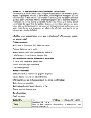 EJERCICIO 1: Resuelve la situación planteada a continuación:
Un hombre que debía salir de viaje, al llegar al aeropuerto se da cuenta de que ha
dejado su pasaporte en casa y, por lo tanto, decide regresar. Al llegar a su casa
encuentra que lo han robado. Se llevaron el televisor, pero no tocaron el dinero
que dejó sobre una mesa. Además encontró los papeles de su escritorio dispersos
en el suelo, la nevera abierta- pero todo intacto en su interior- y la bañera con 20
centímetros de agua tibia. La policía, después de investigar, piensa que pudo
haber sido una de las siguientes personas: un ladrón profesional; su hermano, con
quien había tenido una discusión; un adicto a la televisión que quería ver un
campeonato mundial de futbol.
¿Cuál de estos sospechosos crees que es el culpable? ¿Piensas que puede
ser alguien más?
Pistas separadas:
No tocaron el dinero que dejó sobre una mesa.
Papeles dispersos por el suelo.
Nevera abierta- pero todo intacto por en su interior.
La bañera con 20 centímetros de agua tibia.
Información que deduce de las pistas separadas:
El TV es más importante que el dinero.
Estaba buscando algo importante.
Que estaba apurado.
Pistas combinadas:
Se llevaron el Tv y no el dinero- papeles dispersos.
Nevera abierta- bañera con 20 centímetros.
Información que se deduce acerca de las pistas combinadas:
Que estuvo muy ocupado.
Que los papeles interfirieron al mover el TV.
Es una persona desordenada.
Conclusión(es):
Es el hermano.
CLASE N°:
TEMA:

15
FECHA:
Martes 18/11/2013
Lecciones 12,13 y 14:
Uso de las preguntas descriptivas y evaluativas para
buscar información

 