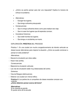 ¿Cómo se podría pensar para dar una respuesta? Explica la manera de
enfocar el problema.

Alternativas:
 Escoger los lugares.
 Que tengo suficiente presupuesto
Consecuencias:
 Que no tengo suficiente dinero como para realizar ese viaje.
 Que no sean los lugares que él esperaba conocer.
Considerar Extremos:
 Que estén bonitos los lugares.
 Que tenga un accidentey se muera.
EXPLORACIÓN. PRÁCTICA DEL PROCESO
Práctica 1: En una ciudad con mucho congestionamiento de tránsito vehicular se
desea buscar alternativas para mejorar la situación. ¿Cómo se puede comenzar a
pensar en este problema?
Alternativas:
 Desviar la circulación por otras calles
 Hacer más carriles.
Consecuencias:
 Mejoraría la circulación vehicular.
 Las vías de circulación están muy distanciadas del centro.
Extremos:
 Vías de Riesgos (delincuencia).
 Obtener una ciudad con menos tráfico.
Práctica 2: Los padres de un compañero de clases necesitan comprar una
vivienda.
¿Cómo deberían pensar acerca del tema?
Alternativas:
Si la vivienda es grande
Si queda cerca de la escuela

 