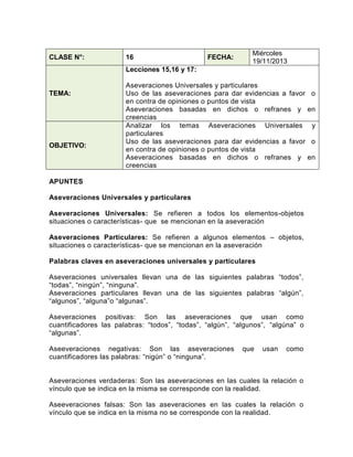 CLASE N°:

16

FECHA:

Miércoles
19/11/2013

Lecciones 15,16 y 17:

TEMA:

OBJETIVO:

Aseveraciones Universales y particulares
Uso de las aseveraciones para dar evidencias a favor
en contra de opiniones o puntos de vista
Aseveraciones basadas en dichos o refranes y
creencias
Analizar los temas Aseveraciones Universales
particulares
Uso de las aseveraciones para dar evidencias a favor
en contra de opiniones o puntos de vista
Aseveraciones basadas en dichos o refranes y
creencias

APUNTES
Aseveraciones Universales y particulares
Aseveraciones Universales: Se refieren a todos los elementos-objetos
situaciones o características- que se mencionan en la aseveración
Aseveraciones Particulares: Se refieren a algunos elementos – objetos,
situaciones o características- que se mencionan en la aseveración
Palabras claves en aseveraciones universales y particulares
Aseveraciones universales llevan una de las siguientes palabras “todos”,
“todas”, “ningún”, “ninguna”.
Aseveraciones particulares llevan una de las siguientes palabras “algún”,
“algunos”, “alguna”o “algunas”.
Aseveraciones positivas: Son las aseveraciones que usan como
cuantificadores las palabras: “todos”, “todas”, “algún”, “algunos”, “algúna” o
“algunas”.
Aseeveraciones negativas: Son las aseveraciones
cuantificadores las palabras: “nigún” o “ninguna”.

que

usan

como

Aseveraciones verdaderas: Son las aseveraciones en las cuales la relación o
vínculo que se indica en la misma se corresponde con la realidad.
Aseeveraciones falsas: Son las aseveraciones en las cuales la relación o
vínculo que se indica en la misma no se corresponde con la realidad.

o
en
y
o
en

 
