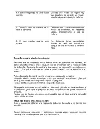 1. A caballo regalado no se le busca Cuando uno recibe un regalo hay
colmillo
que aceptarlo de corazón sin ningún
interés o buscándole algún defecto

2. Camarón que se duerme se lo Debemos ser constante en nuestras
lleva la corriente
metas no dormirnos, no hacernos
vagos, prácticamente a eso se
refiere

3. El que
aprieta

mucho abarca

poco No debemos tener demasiadas
ansias, es decir ser ambiciosos
porque al final no vamos a obtener
nada

Consideremos la siguiente anécdota:
Año tras año se celebraba en la familia Pérez el banquete de Navidad, en
donde el plato principal era el pavo, el cual se preparaba con la receta secreta
de la familia. Después de quebrarle las patas y de sazonarlo, se metía en el
horno: ¿Por qué le quiebras las patas al pavo? –repitió uno de los niños a su
mamá.
Así es la receta de mamá y así la preparo yo –respondió la madre.
Intrigado, el niño decidió investigar, por lo que se dirigió a su abuela: ¿Por qué
se le quiebran las patas al pavo? –repitió la pregunta.
Porque así lo preparaba mi mamá –respondió la abuela.
Al no poder satisfacer su curiosidad el niño se dirigió a la anciana bisabuela y
le preguntó: ¿Por qué al preparar el pavo le quiebran las patas –insistió el
chiquillo.
Porque en los hornos de antes era imposible que el pavo entrara completo
respondió la anciana.
¿Qué nos dice la anécdota anterior?
Que si queremos obtener una respuesta debemos buscarla y no darnos por
vencido

Seguir opiniones, creencias y tradiciones muchas veces bloquean nuestra
mente y nos impiden pensar por nosotros mismos.

 