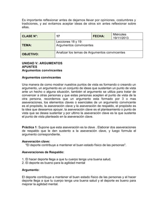 Es importante reflexionar antes de dejarnos llevar por opiniones, costumbres y
tradiciones, y así evitamos aceptar ideas de otros sin antes reflexionar sobre
ellas.
CLASE N°:

17

TEMA:

Miércoles
19/11/2013

Lecciones 18 y 19:
Argumentos convincentes

OBJETIVO:

FECHA:

Analizar los temas de Argumentos convincentes

UNIDAD V: ARGUMENTOS
APUNTES
Argumentos convincentes
Argumentos convincentes
Una manera de como mostrar nuestros puntos de vista es formando o creando un
argumento, un argumento es un conjunto de ideas que sustentan un punto de vista
ante un hecho o alguna situación, también el argumento se utiliza para tratar de
convencer a otras personas y que estas personas acepten el punto de vista de la
otra persona, recordemos que un argumento esta formado por 3 o mas
aseveraciones, los elementos claves o esenciales de un argumento convincente
es el propósito, la aseveración clave y la aseveración de respaldo, el propósito es
la idea que deseamos apoyar, la aseveración clave es el planteamiento o punto de
vista que se desea sustentar y por ultimo la aseveración clave es la que sustenta
el punto de vista planteado en la aseveración clave.

Práctica 1: Supone que esta aseveración es la clave . Elaborar dos aseveraciones
de respaldo que le den sustento a la aseveración clave, y luego formula el
argumento correspondiente.
Aseveración clave:
"El deporte contribuye a mantener el buen estado físico de las personas".
Aseveraciones de Respaldo:
1. El hacer deporte llega a que tu cuerpo tenga una buena salud.
2. El deporte es bueno para la agilidad mental
Argumento:
El deporte contribuye a mantener el buen estado físico de las personas y el hacer
deporte llega a que tu cuerpo tenga una buena salud y el deporte es bueno para
mejorar la agilidad mental.

 