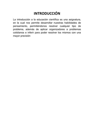 INTRODUCCIÓN
La introducción a la educación científica es una asignatura,
en la cual nos permite desarrollar nuestras habilidades de
pensamiento, permitiéndonos resolver cualquier tipo de
problema, además de aplicar organizadores a problemas
cotidianos e inferir para poder resolver los mismos con una
mayor precisión

 