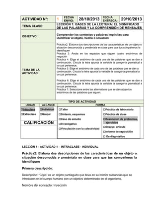FECHA
ENVIO:

28/10/2013

FECHA
ENTREGA:

ACTIVIDAD N°:

1

29/10/2013

TEMA CLASE:

LECCIÓN 1: BASES DE LA LECTURA: EL SIGNIFICADO
DE LAS PALABRAS Y LA COMPRENSIÓN DE MENSAJES

OBJETIVO:

Comprender los contextos y palabras implícitas para
identificar el objeto, hecho o situación
Práctica2: Elabora dos descripciones de las características de un objeto o
situación desconocida y preséntala en clase para que tus compañeros la
identifiquen
Práctica 3: Anota en los espacios que siguen cuatro antónimos de
negación
Práctica 4: Elige el antónimo de cada una de las palabras que se dan a
continuación. Circula la letra apunta la variable la categoría gramatical a
la cual pertenece.
Práctica 5: Elige el antónimo de cada una de las palabras que se dan a
continuación. Circula la letra apunta la variable la categoría gramatical a
la cual pertenece.

TEMA DE LA
ACTIVIDAD

Práctica 6: Elige el antónimo de cada una de las palabras que se dan a
continuación. Circula la letra apunta la variable la categoría gramatical a
la cual pertenece.
Práctica 7: Seleccione entre las alternativas que se dan abajo los
antónimos de las palabras que siguen.

TIPO DE ACTIVIDAD
LUGAR

□Intraclase
□Extraclase

ALCANCE

□Individual
□Grupal

CALIFICACIÓN

FORMA

□Taller
□Síntesis, esquemas
□Caso de estudio
□Investigativa
□Vinculación con la colectividad

□Práctica de laboratorio
□Práctica de clase
□Resolución de problemas,
ejercicios

□Ensayo, artículo
□Informe de exposición
□ De diagnóstico

LECCIÓN 1 - ACTIVIDAD 1 – INTRACLASE - INDIVIDUAL

Práctica2: Elabora dos descripciones de las características de un objeto o
situación desconocida y preséntala en clase para que tus compañeros la
identifiquen
Primera descripción:
Descripción: “Copo” es un objeto puntiagudo que lleva en su interior sustancias que se
introducen en el cuerpo humano con un objetivo determinado en el organismo.

Nombre del concepto: Inyección

 