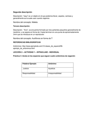 Segunda descripción
Descripción: “raqui” es un objeto en el que podemos llevar, zapatos, camisas y
generalmente se la suele usar cuando viajamos

Nombre del concepto: Maleta
Tercera descripción:
Descripción: “fono”, se encuentra formado por dos parlantes pequeños generalmente de
neodimio, y se separa en forma de t hasta terminar en una punta de aproximadamente
3mm que se introduce en un reproductor

Nombre del concepto: Audífonos en forma de T
REFERENCIAS BIBLIOGRÁFICAS
Antónimos: http://www.ejemplode.com/12-clases_de_espanol/96ejemplo_de_antonimos.html
LECCIÓN 2 – ACTIVIDAD 1 – INTRACLASE - INDIVIDUAL
Práctica 3: Anota en los espacios que siguen cuatro antónimos de negación

Palabra/ Ejemplo

Antónimo

.Justicia

Injusticia

Responsabilidad

Irresponsabilidad

 