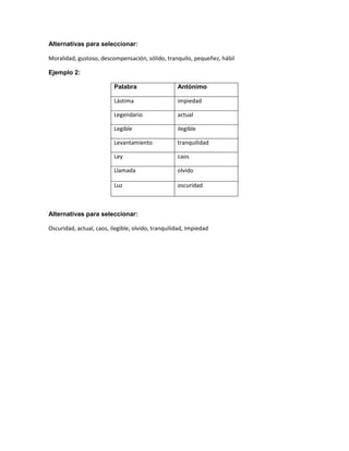 Alternativas para seleccionar:
Moralidad, gustoso, descompensación, sólido, tranquilo, pequeñez, hábil
Ejemplo 2:
Palabra

Antónimo

Lástima

impiedad

Legendario

actual

Legible

ilegible

Levantamiento

tranquilidad

Ley

caos

Llamada

olvido

Luz

oscuridad

Alternativas para seleccionar:
Oscuridad, actual, caos, ilegible, olvido, tranquilidad, Impiedad

 