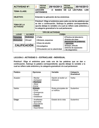 FECHA
ENVIO:

29/10/2013

FECHA
ENTREGA:

ACTIVIDAD N°:

2

TEMA CLASE:

LECCIÓN
ANTÓNIMOS

OBJETIVO:

30/10/2013

Entender la aplicación de los sinónimos

2: BASES DE LA LECTURA: LOS

Práctica1: Elige el antónimo para cada una de las palabras que
se dan a continuación. Subraya la palabra correspondiente;
apunta debajo la variable a la cual se refiere cada antónimo y
la categoría gramatical a la cual pertenecen

TEMA DE LA
ACTIVIDAD

TIPO DE ACTIVIDAD
LUGAR

□Intraclase
□Extraclase

ALCANCE

□Individual
□Grupal

CALIFICACIÓN

FORMA

□Taller
□Síntesis, esquemas
□Caso de estudio
□Investigativa
□Vinculación con la colectividad

□Práctica de laboratorio
□Práctica de clase
□Resolución de problemas,
ejercicios
□Ensayo, artículo
□Informe de exposición
□ De diagnóstico

LECCIÓN 2 - ACTIVIDAD 2 – EXTRACLASE - INDIVIDUAL
Práctica1: Elige el antónimo para cada una de las palabras que se dan a
continuación. Subraya la palabra correspondiente; apunta debajo la variable a la
cual se refiere cada antónimo y la categoría gramatical a la cual pertenecen
Palabra

Opciones

Variable

Categoría
Gramatical

Aceptar:

- Recitar
- Comparar
- Rechazar
- Alizar
-Correr
-Entrada
- Finca
- Emergencia
- Pasear
- Establecer

Opción al recibir un
obsequio

Verbo

Rutas principales de
un edificio

Sustantivo

- Analfabeto
- Ignorante
- Imprudente
- Vidente
- Espontáneo

Estado de la vista

Sustantivo

Salida:

Ciego

 