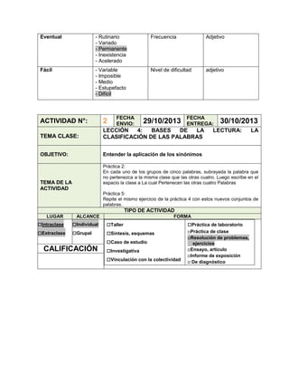 Eventual

- Rutinario
- Variado
- Permanente
- Inexistencia
- Acelerado

Frecuencia

Adjetivo

Fácil

- Variable
- Imposible
- Medio
- Estupefacto
- Difícil

Nivel de dificultad

adjetivo

FECHA
ENVIO:

29/10/2013

FECHA
ENTREGA:

ACTIVIDAD N°:

2

TEMA CLASE:

LECCIÓN
4:
BASES
DE
LA
CLASIFICACIÓN DE LAS PALABRAS

OBJETIVO:

30/10/2013

Entender la aplicación de los sinónimos

LECTURA:

LA

Práctica 2:
En cada uno de los grupos de cinco palabras, subrayada la palabra que
no pertenezca a la misma clase que las otras cuatro. Luego escribe en el
espacio la clase a La cual Pertenecen las otras cuatro Palabras

TEMA DE LA
ACTIVIDAD

Práctica 5:
Repite el mismo ejercicio de la práctica 4 con estos nuevos conjuntos de
palabras.

TIPO DE ACTIVIDAD
LUGAR

□Intraclase
□Extraclase

ALCANCE

□Individual
□Grupal

CALIFICACIÓN

FORMA

□Taller
□Síntesis, esquemas
□Caso de estudio
□Investigativa
□Vinculación con la colectividad

□Práctica de laboratorio
□Práctica de clase
□Resolución de problemas,
ejercicios
□Ensayo, artículo
□Informe de exposición
□ De diagnóstico

 