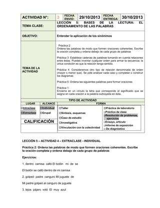 FECHA
ENVIO:

29/10/2013

FECHA
ENTREGA:

ACTIVIDAD N°:

3

TEMA CLASE:

LECCIÓN
5:
BASES
DE
LA
ORDENAMIENTO DE LAS PALABRAS

OBJETIVO:

30/10/2013

Entender la aplicación de los sinónimos

LECTURA:

EL

Práctica 2:
Ordena las palabras de modo que formen oraciones coherentes. Escribe
la oración completa y ordena debajo de cada grupo de palabras
Práctica 3: Establece cadenas de palabras tomando en cuenta relaciones
entre éstas. Puedes inventar cualquier orden para armar la secuencia; la
única condición es que la relación tenga sentido.

TEMA DE LA
ACTIVIDAD

Práctica 4: Consideremos otro tipo de relación denominada de orden
(mayor o menor que). Se pide analizar cada caso y completar o construir
los diagramas
Práctica 5: Ordena las siguientes palabras para formar oraciones
Práctica 1:
Encierra en un círculo la letra que corresponde al significado que se
asigna en cada oración a la palabra subrayada en ésta.

TIPO DE ACTIVIDAD
LUGAR

□Intraclase
□Extraclase

ALCANCE

□Individual
□Grupal

CALIFICACIÓN

FORMA

□Taller
□Síntesis, esquemas
□Caso de estudio
□Investigativa
□Vinculación con la colectividad

□Práctica de laboratorio
□Práctica de clase
□Resolución de problemas,
ejercicios
□Ensayo, artículo
□Informe de exposición
□ De diagnóstico

LECCIÓN 5 – ACTIVIDAD 4 – EXTRACLASE - INDIVIDUAL
Práctica 2: Ordena las palabras de modo que formen oraciones coherentes. Escribe
la oración completa y ordena debajo de cada grupo de palabras
Ejercicios:
1. dentro camisa calló El botón mi de se
El botón se calló dentro de mi camisa
2. golpeó padre canguro Mi juguete de
Mi padre golpeó al canguro de juguete
3. lejos pájaro voló El muy azul

 