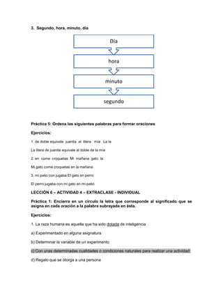 3. Segundo, hora, minuto, día

Día
hora
minuto
segundo

Práctica 5: Ordena las siguientes palabras para formar oraciones
Ejercicios:
1. de doble equivale juanita al litera mía La la
La litera de juanita equivale al doble de la mía
2. en come croquetas Mi mañana gato la
Mi gato come croquetas en la mañana
3. mi patio con jugaba El gato en perro
El perro jugaba con mi gato en mi patio

LECCIÓN 6 – ACTIVIDAD 4 – EXTRACLASE - INDIVIDUAL
Práctica 1: Encierra en un círculo la letra que corresponde al significado que se
asigna en cada oración a la palabra subrayada en ésta.
Ejercicios:
1. La raza humana es aquella que ha sido dotada de inteligencia
a) Experimentado en alguna asignatura
b) Determinar la variable de un experimento
c) Con unas determinadas cualidades o condiciones naturales para realizar una actividad:
d) Regalo que se otorga a una persona

 