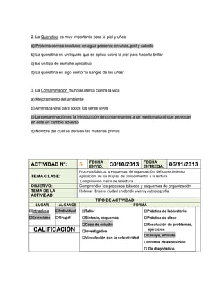 2. La Queratina es muy importante para la piel y uñas
a) Proteína córnea insoluble en agua presente en uñas, piel y cabello
b) La queratina es un líquido que se aplica sobre la piel para hacerla brillar
c) Es un tipo de esmalte aplicativo
d) La queratina es algo como “la sangre de las uñas”

3. La Contaminación mundial atenta contra la vida
a) Mejoramiento del ambiente
b) Amenaza viral para todos los seres vivos
c) La contaminación es la introducción de contaminantes a un medio natural que provocan
en este un cambio adverso
d) Nombre del cual se derivan las materias primas

ACTIVIDAD N°:
TEMA CLASE:
OBJETIVO:
TEMA DE LA
ACTIVIDAD

FECHA
FECHA
30/10/2013 ENTREGA: 06/11/2013
ENVIO:
Procesos básicos y esquemas de organización del conocimiento
Aplicación de los mapas de conocimiento a la lectura
Comprensión literal de la lectura
Comprender los procesos básicos y esquemas de organización
Elaborar Ensayo ciudad en donde viven y autobiografía

5

TIPO DE ACTIVIDAD
LUGAR

□Intraclase
□Extraclase

ALCANCE

□Individual
□Grupal

CALIFICACIÓN

FORMA

□Taller
□Síntesis, esquemas
□Caso de estudio
□Investigativa
□Vinculación con la colectividad

□Práctica de laboratorio
□Práctica de clase
□Resolución de problemas,
ejercicios

□Ensayo, artículo
□Informe de exposición
□ De diagnóstico

 