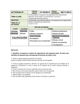 ACTIVIDAD N°:
TEMA CLASE:
OBJETIVO:
TEMA DE LA
ACTIVIDAD

FECHA
FECHA
31/10/2013 ENTREGA: 06/11/2013
ENVIO:
Procesos básicos y esquemas de organización del conocimiento
Aplicación de los mapas de conocimiento a la lectura
Comprensión literal de la lectura
Comprender los procesos básicos y los esquemas de organización
Elaborar 2 ejemplos por cada lección:
Lección 7, 8 y 9

7

TIPO DE ACTIVIDAD
LUGAR

□Intraclase
□Extraclase

ALCANCE

□Individual
□Grupal

CALIFICACIÓN

FORMA

□Taller
□Síntesis, esquemas
□Caso de estudio
□Investigativa
□Vinculación con la colectividad

□Práctica de laboratorio
□Práctica de clase
□Resolución de problemas,
ejercicios

□Ensayo, artículo
□Informe de exposición
□ De diagnóstico

Ejercicios:
1. Identifica el esquema o patrón de organización del siguiente texto. Encada caso
identifica el esquema que corresponda al proceso de mayor nivel:

1. Ponte tu zapato después de ponerte el calcetín.
Aprieta el zapato tirando del lado izquierdo y derecho con las agujetas.

3. Cruza la agujeta izquierda y derecha. La agujeta de la izquierda pasa por debajo de la
agujeta de la derecha y se tira a través de la creación de un nuevo extremo derecho e
izquierdo.
4. Toma el extremo de la nueva izquierda y haz un lazo con ella.
5. Haz un lazo con la nueva derecha y ponlo sobre el de la izquierda.
6. Haz un nudo como lo hiciste con las agujetas en un principio.
7. Aprieta fuerte y ya acabaste.
8. Haz un doble nudo repitiendo el pso anterior. Este paso es opcional.

 