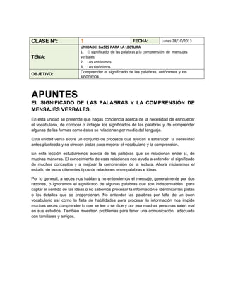 CLASE N°:
TEMA:

OBJETIVO:

1

Lunes 28/10/2013
FECHA:
UNIDAD I: BASES PARA LA LECTURA
1. El significado de las palabras y la comprensión de mensajes
verbales
2. Los antónimos
3. Los sinónimos
Comprender el significado de las palabras, antónimos y los
sinónimos

APUNTES
EL SIGNIFICADO DE LAS PALABRAS Y LA COMPRENSIÓN DE
MENSAJES VERBALES.
En esta unidad se pretende que hagas conciencia acerca de la necesidad de enriquecer
el vocabulario, de conocer o indagar los significados de las palabras y de comprender
algunas de las formas como éstos se relacionan por medio del lenguaje.
Esta unidad versa sobre un conjunto de procesos que ayudan a satisfacer la necesidad
antes planteada y se ofrecen pistas para mejorar el vocabulario y la comprensión.
En esta lección estudiaremos acerca de las palabras que se relacionan entre sí, de
muchas maneras. El conocimiento de esas relaciones nos ayuda a entender el significado
de muchos conceptos y a mejorar la comprensión de la lectura. Ahora iniciaremos el
estudio de estos diferentes tipos de relaciones entre palabras e ideas.
Por lo general, a veces nos hablan y no entendemos el mensaje, generalmente por dos
razones, o ignoramos el significado de algunas palabras que son indispensables para
captar el sentido de las ideas o no sabemos procesar la información e identificar las pistas
o los detalles que se proporcionan. No entender las palabras por falta de un buen
vocabulario así como la falta de habilidades para procesar la información nos impide
muchas veces comprender lo que se lee o se dice y por eso muchas personas salen mal
en sus estudios. También muestran problemas para tener una comunicación adecuada
con familiares y amigos.

 