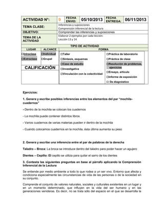ACTIVIDAD N°:
TEMA CLASE:
OBJETIVO:
TEMA DE LA
ACTIVIDAD

FECHA
FECHA
05/10/2013 ENTREGA:
ENVIO:
Inferencias y suposiciones
Comprensión inferencial de la lectura
Comprender las inferencias y suposiciones
Elaborar 2 ejemplos por cada lección:
Lección 13 y 14

9

06/11/2013

TIPO DE ACTIVIDAD
LUGAR

□Intraclase
□Extraclase

ALCANCE

□Individual
□Grupal

CALIFICACIÓN

FORMA

□Taller
□Síntesis, esquemas
□Caso de estudio
□Investigativa
□Vinculación con la colectividad

□Práctica de laboratorio
□Práctica de clase
□Resolución de problemas,
ejercicios

□Ensayo, artículo
□Informe de exposición
□ De diagnóstico

Ejercicios:
1. Genera y escribe posibles inferencias entre los elementos del par “mochilacuadernos”
- Dentro de la mochila se colocan los cuadernos
- La mochila puede contener distintos libros
- Varios cuadernos de varias materias pueden ir dentro de la mochila
- Cuando colocamos cuadernos en la mochila, ésta última aumenta su peso

2. Genera y escribe una inferencia entre el par de palabras de la derecha
Taladro – Broca: La broca se introduce dentro del taladro para poder hacer un agujero
Dientes – Cepillo: El cepillo se utiliza para quitar el sarro de los dientes
3. Contesta las siguientes preguntas en base al párrafo aplicando la Comprensión
Inferencial de la Lectura
Se entiende por medio ambiente a todo lo que rodea a un ser vivo. Entorno que afecta y
condiciona especialmente las circunstancias de vida de las personas o de la sociedad en
su conjunto.
Comprende el conjunto de valores naturales, sociales y culturales existentes en un lugar y
en un momento determinado, que influyen en la vida del ser humano y en las
generaciones venideras. Es decir, no se trata sólo del espacio en el que se desarrolla la

 