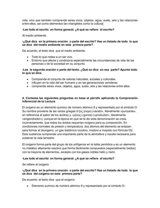 vida, sino que también comprende seres vivos, objetos, agua, suelo, aire y las relaciones
entre ellos, así como elementos tan intangibles como la cultura[
-Lee todo el escrito en forma general. ¿A qué se refiere el escrito?
Al medio ambiente
-¿Qué dice en la primera oración o parte del escrito? Haz un listado de todo lo que
se dice del medio ambiente en esta primera parte?
De acuerdo, el texto dice que el medio ambiente:
Todo lo que rodea a un ser vivo.
Entorno que afecta y condiciona especialmente las circunstancias de vida de las
personas o de la sociedad en su conjunto
-Lee la segunda oración o parte del texto. ¿Qué se dice en esa parte? Apunta todo
lo que se dice.
Comprende el conjunto de valores naturales, sociales y culturales
influyen en la vida del ser humano y en las generaciones venideras
comprende seres vivos, objetos, agua, suelo, aire y las relaciones entre ellos

4. Contesta las siguientes preguntas en base al párrafo aplicando la Comprensión
Inferencial de la Lectura
El oxígeno es un elemento químico de número atómico 8 y representado por el símbolo O.
Su nombre proviene de las raíces griegas ὀ ξύς (oxys) («ácido», literalmente «punzante»,
en referencia al sabor de los ácidos) y –γόνος (-gonos) («productor», literalmente
«engendrador»), porque en la época en que se le dio esta denominación se creía,
incorrectamente, que todos los ácidos requerían oxígeno para su composición. En
condiciones normales de presión y temperatura, dos átomos del elemento se enlazan
para formar el dioxígeno, un gas diatómico incoloro, inodoro e insípido con fórmula O2.
Esta sustancia comprende una importante parte de la atmósfera y resulta necesaria para
sostener la vida terrestre.
El oxígeno forma parte del grupo de los anfígenos en la tabla periódica y es un elemento
no metálico altamente reactivo que forma fácilmente compuestos (especialmente óxidos)
con la mayoría de elementos, excepto con los gases nobles helio y neón.
-Lee todo el escrito en forma general. ¿A qué se refiere el escrito?
Se refiere al oxígeno
-¿Qué dice en la primera oración o parte del escrito? Haz un listado de todo lo que
se dice del oxígeno en esta primera parte?
De acuerdo, el texto dice que el oxígeno:
Elemento químico de número atómico 8 y representado por el símbolo O.

 