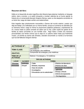 Resumen del libro:
Kafka en el desarrollo de esta magnífica obra literaria logra plasmar mediante un lenguaje
sobrio, claro y conciso, y un estilo incluyente y mordaz, además de un humor glacial, la
historia de un comerciante llamado Gregorio Samsa, quien un día despierta convertido en
un bicho feo, luego de haber sufrido una metamorfosis.
Esta tragedia deja prácticamente inaccesible a Samsa del mundo exterior, puesto que
deja de trabajr y es maltratado por su misma familia, aunque al comienzo es atendido por
su hermana menor, luego la misma le proporciona palabras grotescas y expresiones de
ira, incluso hasta su padre cansado de saber que su hijo, quién suplía los gastos de la
familia se había convertido en una horrible cosa , llega hasta a tirarle una manzana
provocándole una herida crónica que lo deja en un pésimo estao hasta que finalmente
muere, y la familia se siente más aliviada y deciden encontrarle un marido a la hermana
que fue del fallecido Gregorio Samsa

ACTIVIDAD N°:
TEMA CLASE:
OBJETIVO:
TEMA DE LA
ACTIVIDAD

FECHA
FECHA
06/11/2013 ENTREGA:
ENVIO:
LECCIÓN 17:
Las analogías y las metáforas
Comprender las analogías y las metáforas

11

14/11/2013

Elaborar 10 analogías y 10 metáforas
TIPO DE ACTIVIDAD

LUGAR

□Intraclase
□Extraclase

ALCANCE

□Individual
□Grupal

FORMA

□Taller
□Síntesis, esquemas
□Caso de estudio
□Investigativa
□Vinculación con la colectividad

□Práctica de laboratorio
□Práctica de clase
□Resolución de problemas,
ejercicios

□Ensayo, artículo
□Informe de exposición
□ De diagnóstico

 