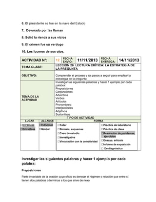 6. El presidente se fue en la nave del Estado
7. Devorado por las llamas
8. Soltó la rienda a sus vicios
9. El crimen fue su verdugo
10. Los luceros de sus ojos.
FECHA
ENVIO:

11/11/2013

FECHA
ENTREGA:

14/11/2013

ACTIVIDAD N°:

12

TEMA CLASE:

LECCIÓN 20 LECTURA CRÍTICA: LA ESTRATEGIA DE
LA PREGUNTA

OBJETIVO:

Comprender el proceso y los pasos a seguir para emplear la
estrategia de la pregunta
Investigar las siguientes palabras y hacer 1 ejemplo por cada
palabra:
Preposiciones
Conjunciones
Adverbios
Verbos
Artículos
Pronombres:
Interjecciones
Adjetivos
Sustantivos
TIPO DE ACTIVIDAD

TEMA DE LA
ACTIVIDAD

LUGAR

□Intraclase
□Extraclase

ALCANCE

□Individual
□Grupal

FORMA

□Taller
□Síntesis, esquemas
□Caso de estudio
□Investigativa
□Vinculación con la colectividad

□Práctica de laboratorio
□Práctica de clase
□Resolución de problemas,
ejercicios

□Ensayo, artículo
□Informe de exposición
□ De diagnóstico

Investigar las siguientes palabras y hacer 1 ejemplo por cada
palabra:
Preposiciones
Parte invariable de la oración cuyo oficio es denotar el régimen o relación que entre sí
tienen dos palabras o términos a los que sirve de nexo

 