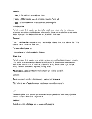 Ejemplo:
 bajo → Escondió la carta bajo los libros.
 cabe → El banco está cabe la farmacia. (significa "junto a").
 con → El café con leche ya estaba frío cuando llegaste.
Conjunciones
Parte invariable de la oración que denota la relación que existe entre dos palabras,
sintagmas u oraciones, juntándolos o enlazándolos siempre gramaticalmente, aunque a
veces signifique contrariedad o separación de sentido entre ellos
Ejemplo:
Conj. Comparativas establecen una comparación (como, más que, menos que, igual
que, tal como, mejor que, peor que,...)
Carla es más alta que yo
Le atrae tanto el estudio como los deportes
Adverbios
Parte invariable de la oración cuya función consiste en modificar la significación del verbo
(vive lejos), de un adjetivo (extraordinariamente activo) o de otro adverbio (muy poco
agradable): atendiendo a su clasificación semántica, hay adverbios de lugar, tiempo,
modo, cantidad, afirmación, negación, duda y orden.
Adverbios de Tiempo: indican el momento en que sucede la acción
Ejemplo:
Tarde, temprano, pronto → Acostumbro a levantarme temprano
Aún, todavía, ya → Todavía es muy pronto, aún no puedes recogerlo

Verbos
Parte conjugable de la oración que expresa la acción y el estado del sujeto y ejerce la
función sintáctica de núcleo del predicado
Ejemplo:
Cuando era niño solía jugar en el parque de la esquina

 