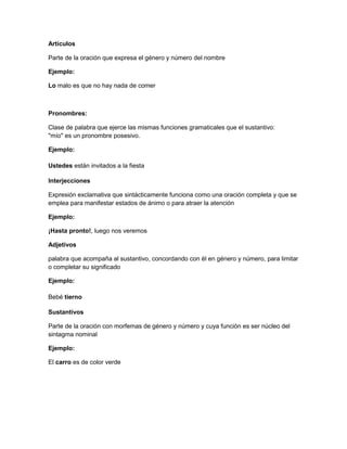 Artículos
Parte de la oración que expresa el género y número del nombre
Ejemplo:
Lo malo es que no hay nada de comer

Pronombres:
Clase de palabra que ejerce las mismas funciones gramaticales que el sustantivo:
"mío" es un pronombre posesivo.
Ejemplo:
Ustedes están invitados a la fiesta
Interjecciones
Expresión exclamativa que sintácticamente funciona como una oración completa y que se
emplea para manifestar estados de ánimo o para atraer la atención
Ejemplo:
¡Hasta pronto!, luego nos veremos
Adjetivos
palabra que acompaña al sustantivo, concordando con él en género y número, para limitar
o completar su significado
Ejemplo:
Bebé tierno
Sustantivos
Parte de la oración con morfemas de género y número y cuya función es ser núcleo del
sintagma nominal
Ejemplo:
El carro es de color verde

 